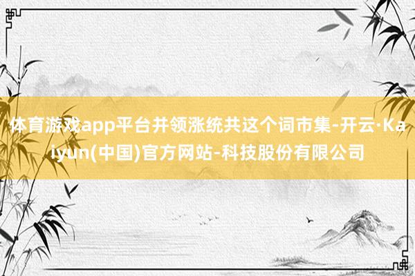 体育游戏app平台并领涨统共这个词市集-开云·Kaiyun(中国)官方网站-科技股份有限公司