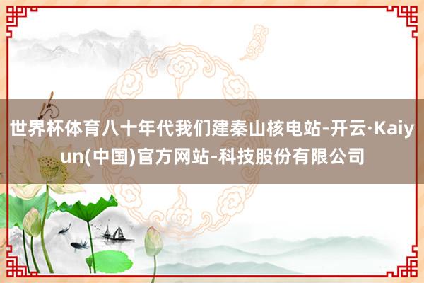 世界杯体育八十年代我们建秦山核电站-开云·Kaiyun(中国)官方网站-科技股份有限公司