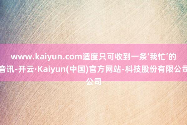 www.kaiyun.com适度只可收到一条‘我忙’的音讯-开云·Kaiyun(中国)官方网站-科技股份有限公司