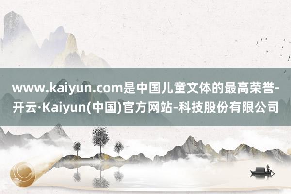 www.kaiyun.com是中国儿童文体的最高荣誉-开云·Kaiyun(中国)官方网站-科技股份有限公司