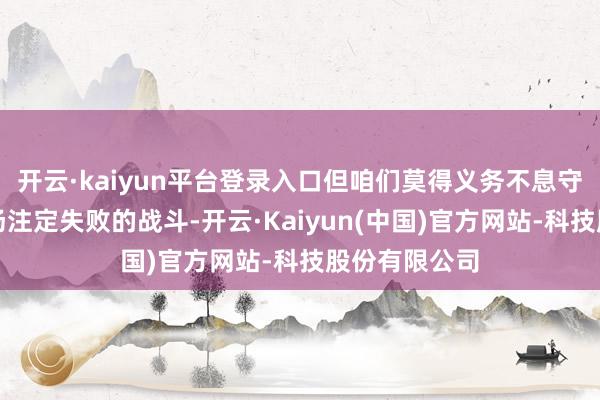 开云·kaiyun平台登录入口但咱们莫得义务不息守旧和资助一场注定失败的战斗-开云·Kaiyun(中国)官方网站-科技股份有限公司