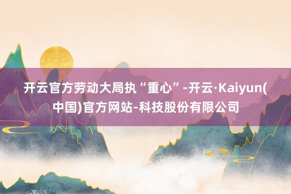 开云官方　　劳动大局执“重心”-开云·Kaiyun(中国)官方网站-科技股份有限公司