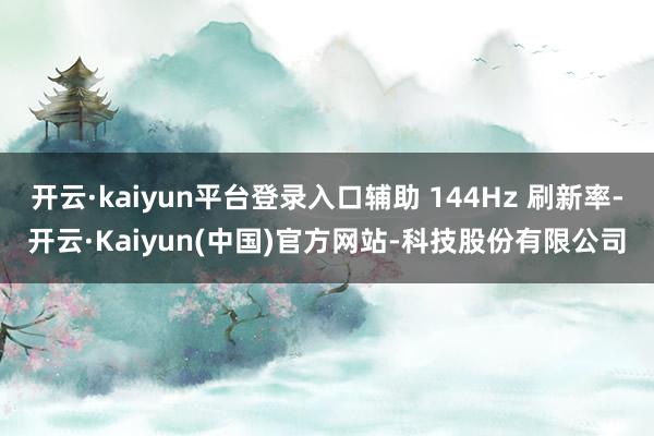 开云·kaiyun平台登录入口辅助 144Hz 刷新率-开云·Kaiyun(中国)官方网站-科技股份有限公司