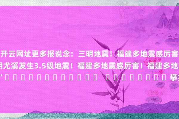开云网址 更多报说念:三明地震!福建多地震感厉害!(东南早报) 三明尤溪发生3.5级地震! 福建多地震感厉害! 福建多地网友默示 “震感厉害” 攀扯裁剪:张玉 -开云·Kaiyun(中国)官方网站-科技股份有限公司