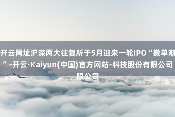 开云网址沪深两大往复所于5月迎来一轮IPO“撤单潮”-开云·Kaiyun(中国)官方网站-科技股份有限公司