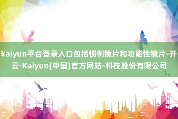 kaiyun平台登录入口包括惯例镜片和功能性镜片-开云·Kaiyun(中国)官方网站-科技股份有限公司