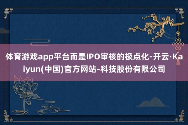 体育游戏app平台而是IPO审核的极点化-开云·Kaiyun(中国)官方网站-科技股份有限公司