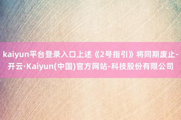 kaiyun平台登录入口上述《2号指引》将同期废止-开云·Kaiyun(中国)官方网站-科技股份有限公司