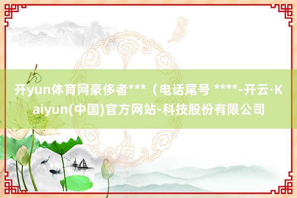 开yun体育网豪侈者***（电话尾号 ****-开云·Kaiyun(中国)官方网站-科技股份有限公司