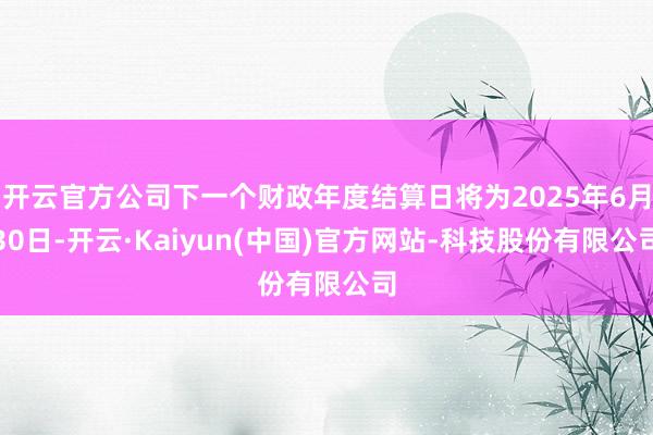 开云官方公司下一个财政年度结算日将为2025年6月30日-开云·Kaiyun(中国)官方网站-科技股份有限公司
