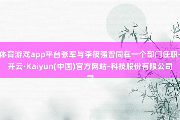 体育游戏app平台张军与李筱强曾同在一个部门任职-开云·Kaiyun(中国)官方网站-科技股份有限公司