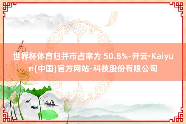 世界杯体育归并市占率为 50.8%-开云·Kaiyun(中国)官方网站-科技股份有限公司