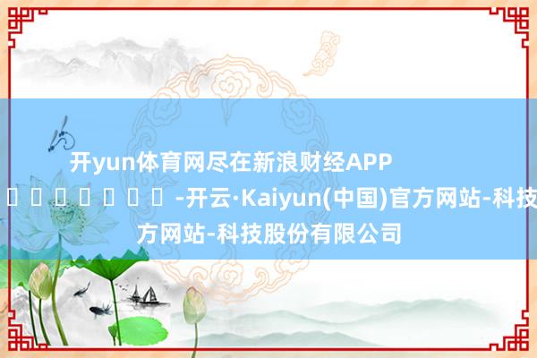 开yun体育网尽在新浪财经APP            													-开云·Kaiyun(中国)官方网站-科技股份有限公司