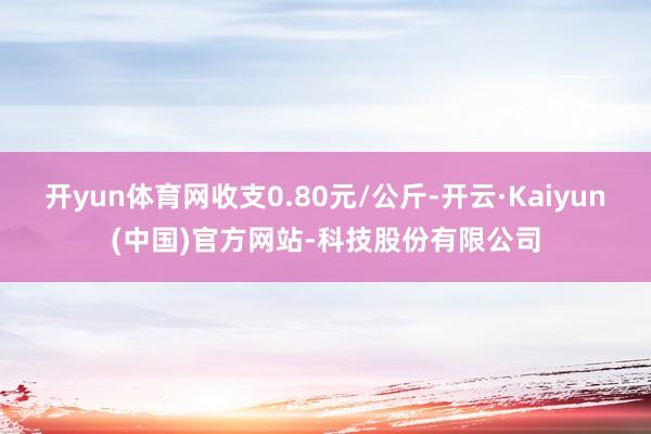 开yun体育网收支0.80元/公斤-开云·Kaiyun(中国)官方网站-科技股份有限公司