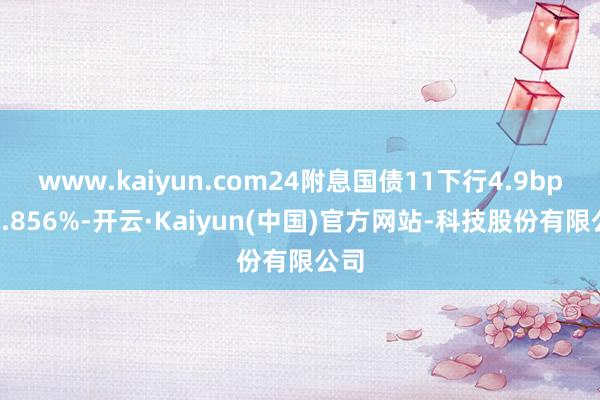 www.kaiyun.com24附息国债11下行4.9bp报1.856%-开云·Kaiyun(中国)官方网站-科技股份有限公司