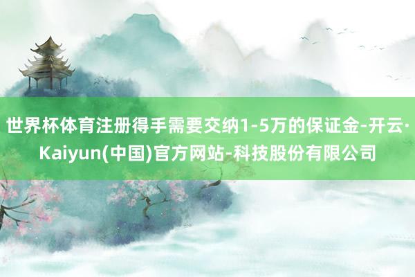 世界杯体育注册得手需要交纳1-5万的保证金-开云·Kaiyun(中国)官方网站-科技股份有限公司