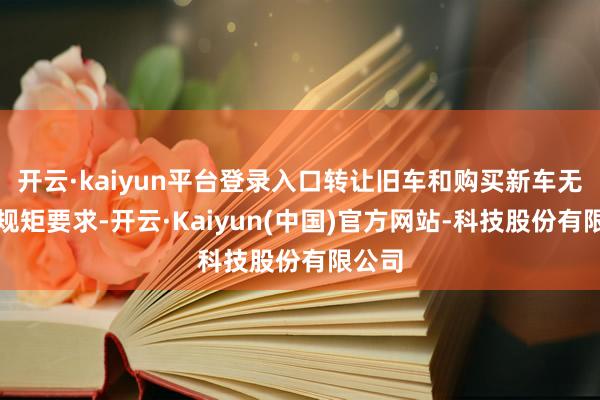 开云·kaiyun平台登录入口转让旧车和购买新车无先后规矩要求-开云·Kaiyun(中国)官方网站-科技股份有限公司
