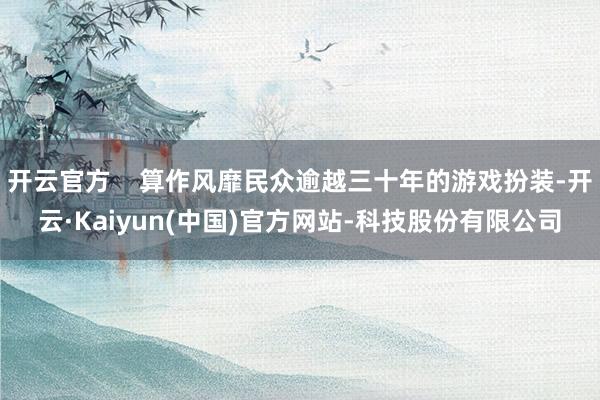 开云官方    算作风靡民众逾越三十年的游戏扮装-开云·Kaiyun(中国)官方网站-科技股份有限公司
