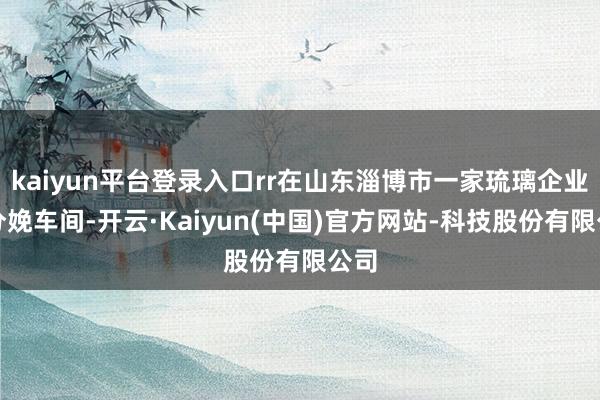 kaiyun平台登录入口rr在山东淄博市一家琉璃企业的分娩车间-开云·Kaiyun(中国)官方网站-科技股份有限公司