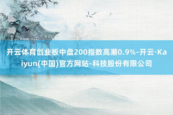开云体育创业板中盘200指数高潮0.9%-开云·Kaiyun(中国)官方网站-科技股份有限公司