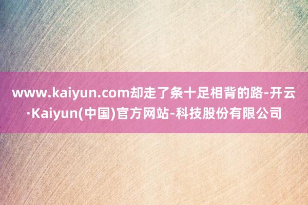 www.kaiyun.com却走了条十足相背的路-开云·Kaiyun(中国)官方网站-科技股份有限公司