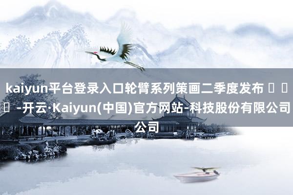 kaiyun平台登录入口轮臂系列策画二季度发布 -开云·Kaiyun(中国)官方网站-科技股份有限公司