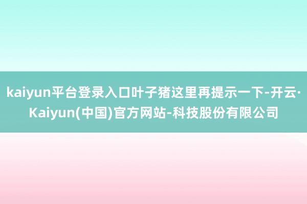 kaiyun平台登录入口叶子猪这里再提示一下-开云·Kaiyun(中国)官方网站-科技股份有限公司