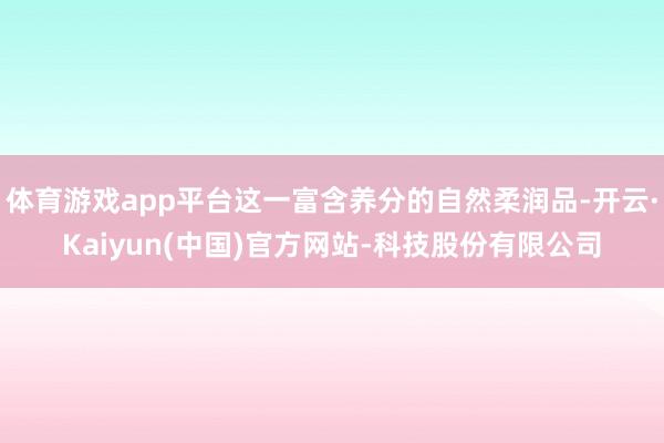体育游戏app平台这一富含养分的自然柔润品-开云·Kaiyun(中国)官方网站-科技股份有限公司