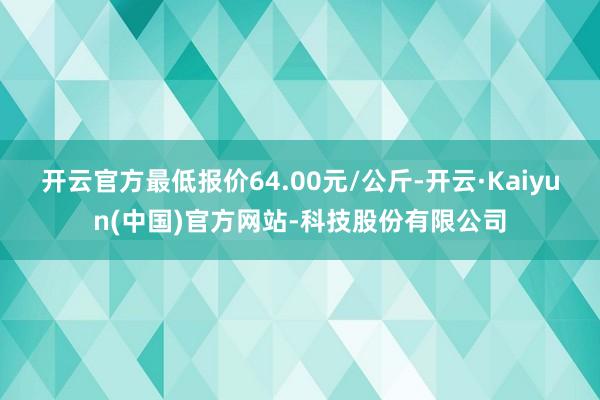 开云官方最低报价64.00元/公斤-开云·Kaiyun(中国)官方网站-科技股份有限公司
