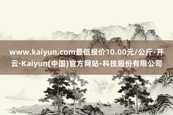 www.kaiyun.com最低报价10.00元/公斤-开云·Kaiyun(中国)官方网站-科技股份有限公司