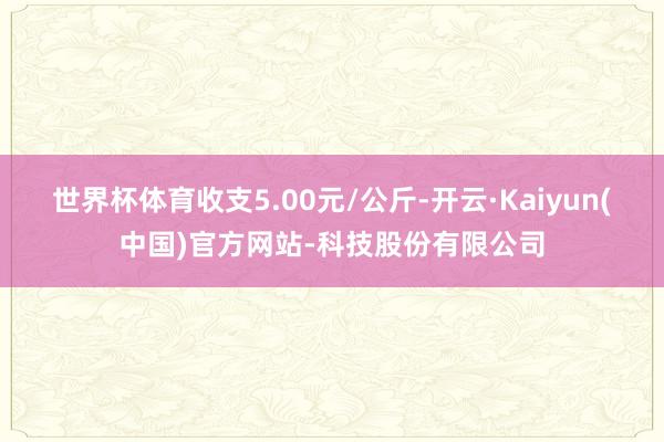 世界杯体育收支5.00元/公斤-开云·Kaiyun(中国)官方网站-科技股份有限公司