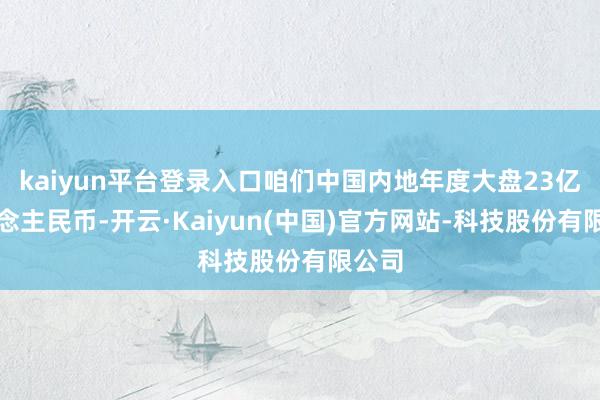 kaiyun平台登录入口咱们中国内地年度大盘23亿东说念主民币-开云·Kaiyun(中国)官方网站-科技股份有限公司