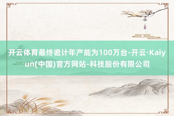 开云体育最终诡计年产能为100万台-开云·Kaiyun(中国)官方网站-科技股份有限公司