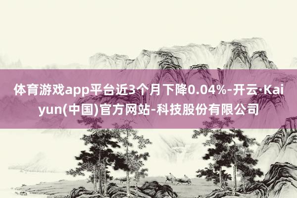 体育游戏app平台近3个月下降0.04%-开云·Kaiyun(中国)官方网站-科技股份有限公司