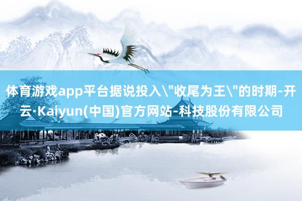 体育游戏app平台据说投入＂收尾为王＂的时期-开云·Kaiyun(中国)官方网站-科技股份有限公司
