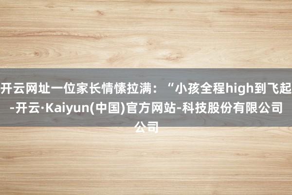 开云网址一位家长情愫拉满:“小孩全程high到飞起-开云·Kaiyun(中国)官方网站-科技股份有限公司