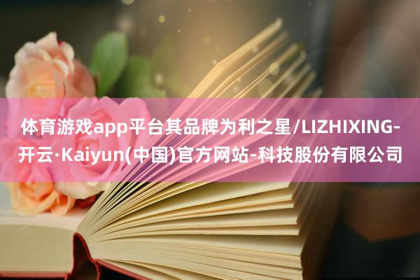 体育游戏app平台其品牌为利之星/LIZHIXING-开云·Kaiyun(中国)官方网站-科技股份有限公司
