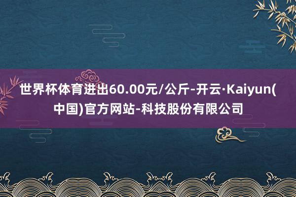 世界杯体育进出60.00元/公斤-开云·Kaiyun(中国)官方网站-科技股份有限公司