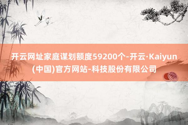 开云网址家庭谋划额度59200个-开云·Kaiyun(中国)官方网站-科技股份有限公司