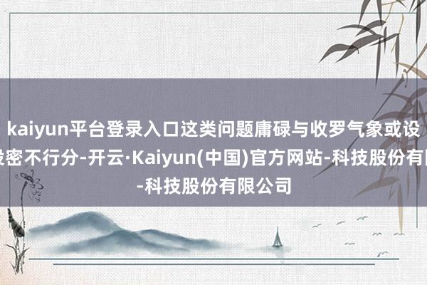 kaiyun平台登录入口这类问题庸碌与收罗气象或设备建设密不行分-开云·Kaiyun(中国)官方网站-科技股份有限公司