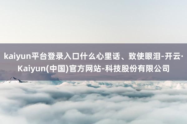 kaiyun平台登录入口什么心里话、致使眼泪-开云·Kaiyun(中国)官方网站-科技股份有限公司