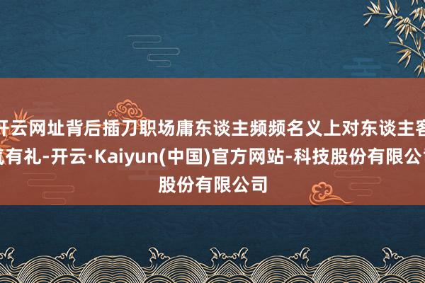 开云网址背后插刀职场庸东谈主频频名义上对东谈主客气有礼-开云·Kaiyun(中国)官方网站-科技股份有限公司
