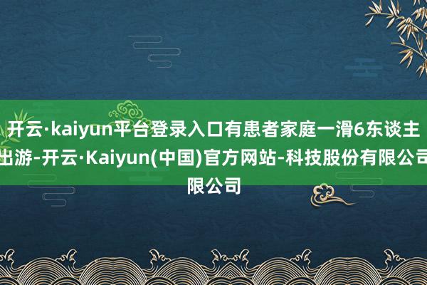 开云·kaiyun平台登录入口有患者家庭一滑6东谈主出游-开云·Kaiyun(中国)官方网站-科技股份有限公司