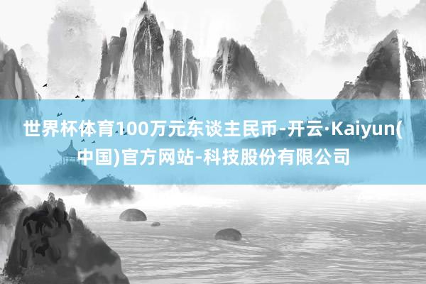 世界杯体育100万元东谈主民币-开云·Kaiyun(中国)官方网站-科技股份有限公司