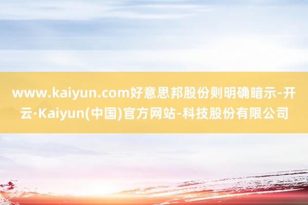 www.kaiyun.com好意思邦股份则明确暗示-开云·Kaiyun(中国)官方网站-科技股份有限公司
