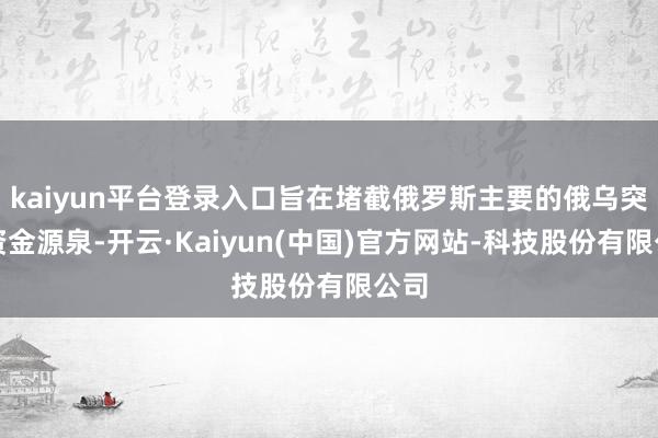 kaiyun平台登录入口旨在堵截俄罗斯主要的俄乌突破资金源泉-开云·Kaiyun(中国)官方网站-科技股份有限公司