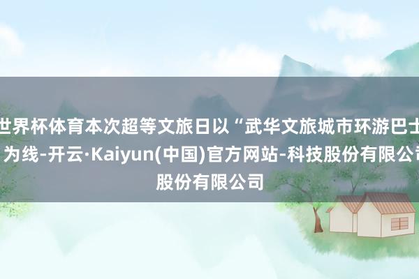 世界杯体育本次超等文旅日以“武华文旅城市环游巴士”为线-开云·Kaiyun(中国)官方网站-科技股份有限公司