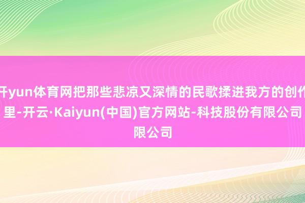 开yun体育网把那些悲凉又深情的民歌揉进我方的创作里-开云·Kaiyun(中国)官方网站-科技股份有限公司