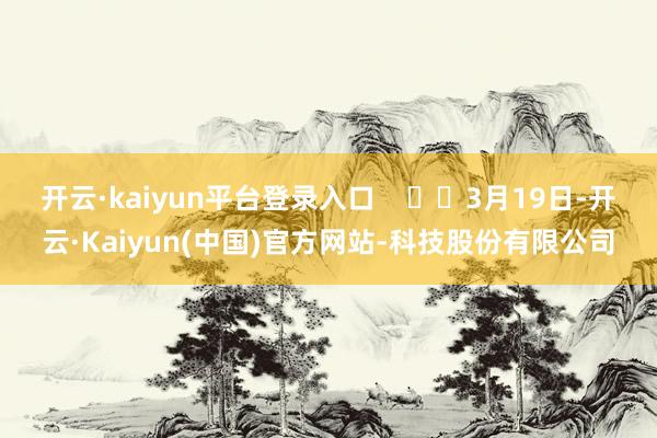 开云·kaiyun平台登录入口 3月19日-开云·Kaiyun(中国)官方网站-科技股份有限公司