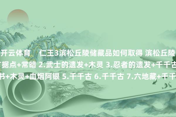开云体育 仁王3滨松丘陵储藏品如何取得 滨松丘陵储藏品全位置预览 1.敌方据点+常暗 2.武士的遗发+木灵 3.忍者的遗发+千千古 4.武士的遗发+忍者传书+木灵+血烟阿银 5.千千古 6.千千古 7.六地藏+千千古 8.秘传书:虚身之法+忍者的遗发+木灵+敌方营地 -开云·Kaiyun(中国)官方网站-科技股份有限公司